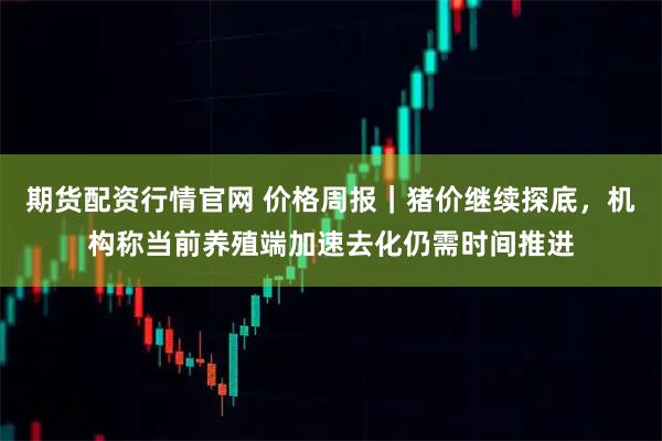 期货配资行情官网 价格周报｜猪价继续探底，机构称当前养殖端加速去化仍需时间推进