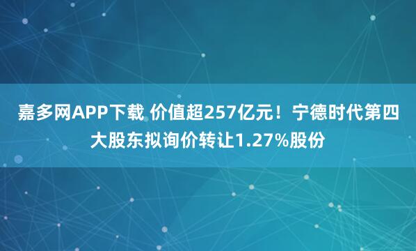 嘉多网APP下载 价值超257亿元！宁德时代第四大股东拟询价转让1.27%股份