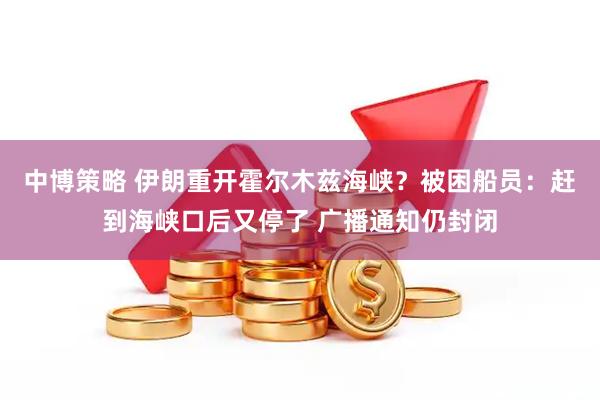 中博策略 伊朗重开霍尔木兹海峡？被困船员：赶到海峡口后又停了 广播通知仍封闭