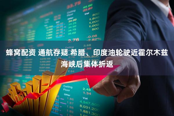 蜂窝配资 通航存疑 希腊、印度油轮驶近霍尔木兹海峡后集体折返