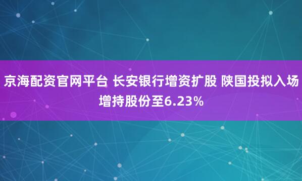 京海配资官网平台 长安银行增资扩股 陕国投拟入场增持股份至6.23%