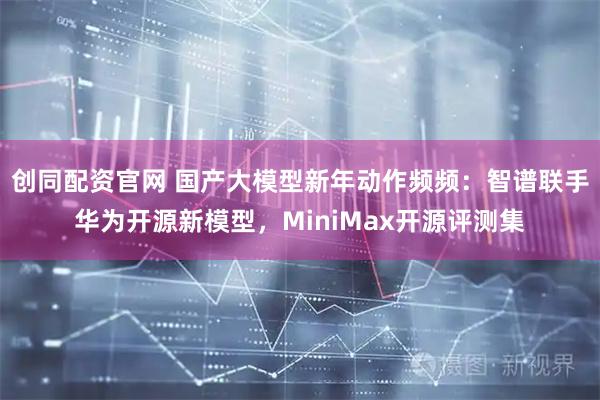 创同配资官网 国产大模型新年动作频频：智谱联手华为开源新模型，MiniMax开源评测集