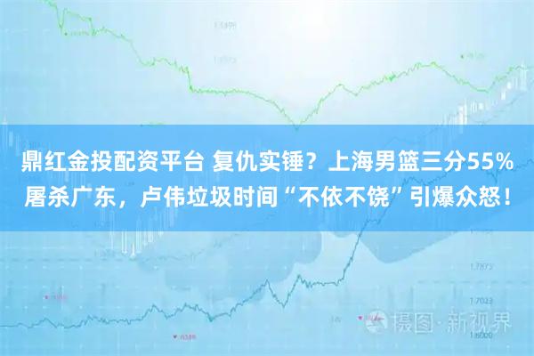 鼎红金投配资平台 复仇实锤？上海男篮三分55%屠杀广东，卢伟垃圾时间“不依不饶”引爆众怒！