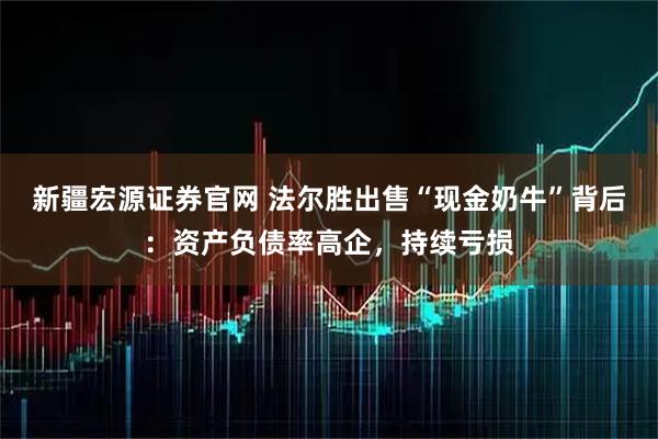 新疆宏源证券官网 法尔胜出售“现金奶牛”背后：资产负债率高企，持续亏损