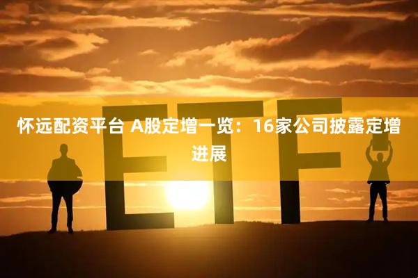 怀远配资平台 A股定增一览：16家公司披露定增进展