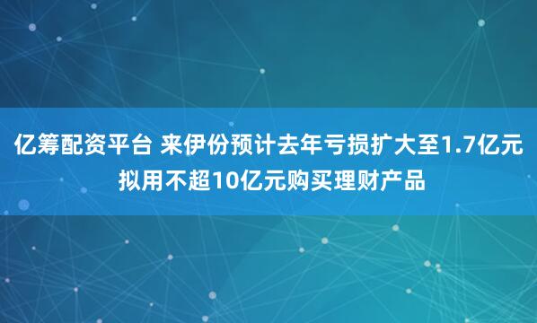 亿筹配资平台 来伊份预计去年亏损扩大至1.7亿元 拟用不超10亿元购买理财产品