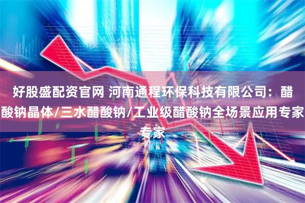 好股盛配资官网 河南通程环保科技有限公司：醋酸钠晶体/三水醋酸钠/工业级醋酸钠全场景应用专家
