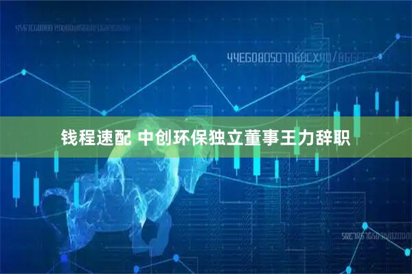 钱程速配 中创环保独立董事王力辞职