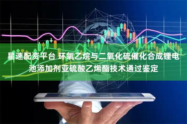 星速配资平台 环氧乙烷与二氧化硫催化合成锂电池添加剂亚硫酸乙烯酯技术通过鉴定