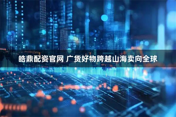 皓鼎配资官网 广货好物跨越山海卖向全球