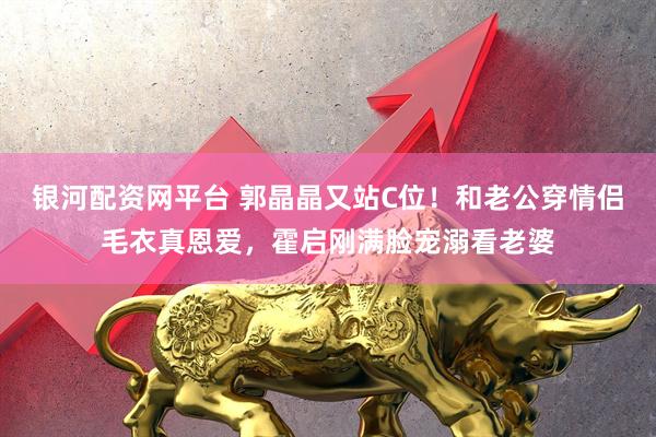 银河配资网平台 郭晶晶又站C位！和老公穿情侣毛衣真恩爱，霍启刚满脸宠溺看老婆