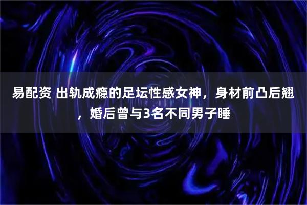 易配资 出轨成瘾的足坛性感女神，身材前凸后翘，婚后曾与3名不同男子睡