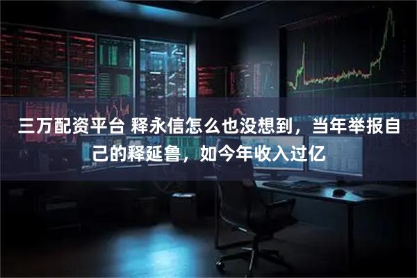 三万配资平台 释永信怎么也没想到，当年举报自己的释延鲁，如今年收入过亿