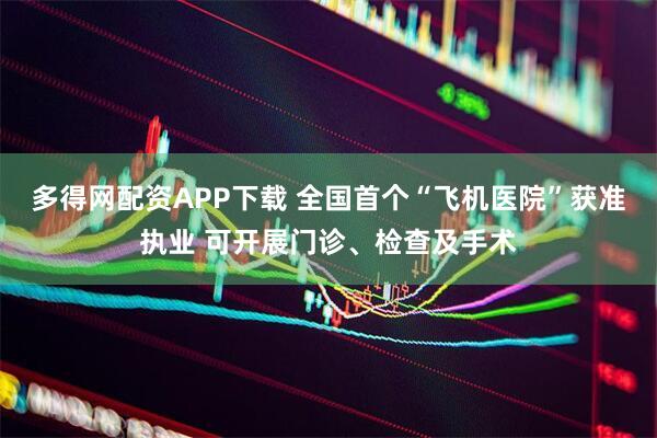 多得网配资APP下载 全国首个“飞机医院”获准执业 可开展门诊、检查及手术