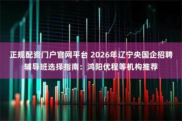 正规配资门户官网平台 2026年辽宁央国企招聘辅导班选择指南：鸿阳优程等机构推荐