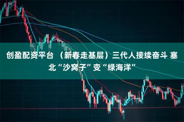 创盈配资平台 （新春走基层）三代人接续奋斗 塞北“沙窝子”变“绿海洋”