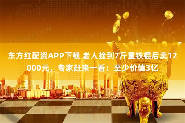 东方红配资APP下载 老人捡到7斤重铁棍后卖12000元，专家赶来一看：至少价值3亿