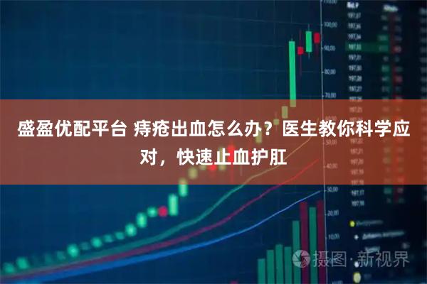 盛盈优配平台 痔疮出血怎么办？医生教你科学应对，快速止血护肛