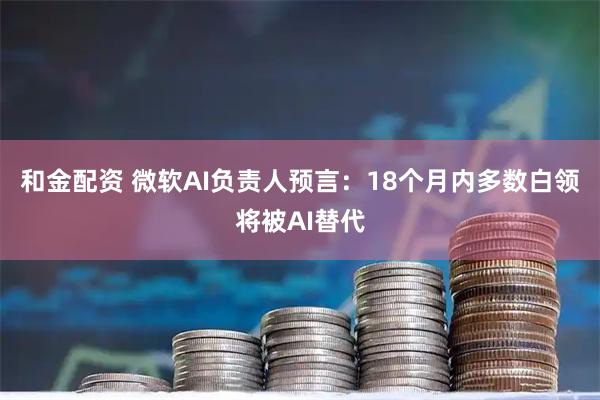 和金配资 微软AI负责人预言：18个月内多数白领将被AI替代