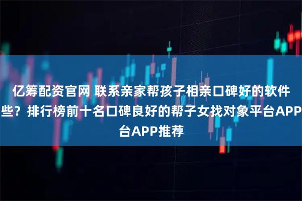 亿筹配资官网 联系亲家帮孩子相亲口碑好的软件有哪些？排行榜前十名口碑良好的帮子女找对象平台APP推荐