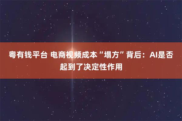 粤有钱平台 电商视频成本“塌方”背后：AI是否起到了决定性作用