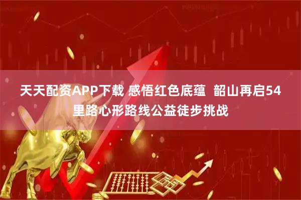 天天配资APP下载 感悟红色底蕴  韶山再启54里路心形路线公益徒步挑战