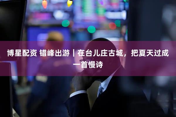 博星配资 错峰出游｜在台儿庄古城，把夏天过成一首慢诗