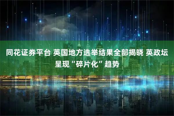 同花证券平台 英国地方选举结果全部揭晓 英政坛呈现“碎片化”趋势