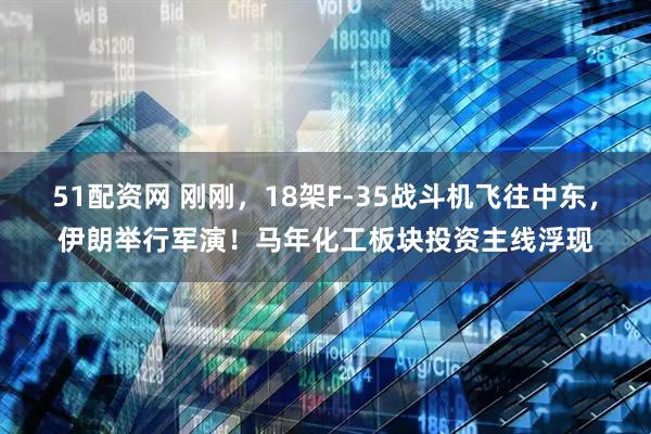 51配资网 刚刚，18架F-35战斗机飞往中东，伊朗举行军演！马年化工板块投资主线浮现