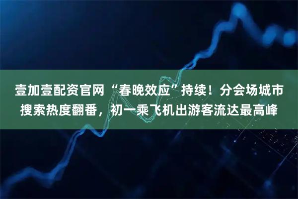 壹加壹配资官网 “春晚效应”持续！分会场城市搜索热度翻番，初一乘飞机出游客流达最高峰