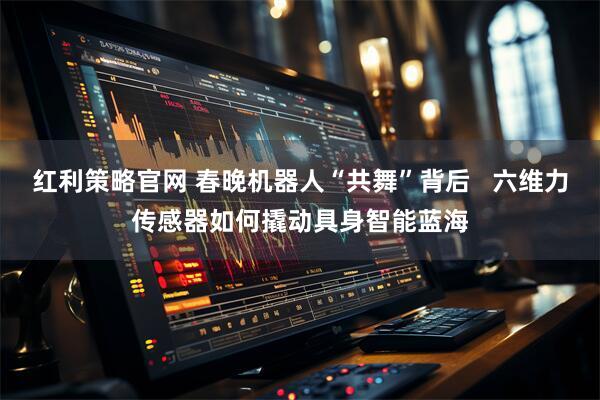 红利策略官网 春晚机器人“共舞”背后   六维力传感器如何撬动具身智能蓝海
