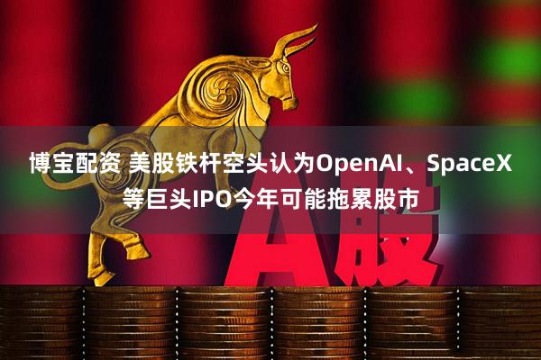 博宝配资 美股铁杆空头认为OpenAI、SpaceX等巨头IPO今年可能拖累股市