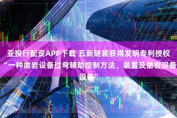 亚投行配资APP下载 五新隧装获得发明专利授权: “一种凿岩设备过弯辅助控制方法、装置及凿岩设备”